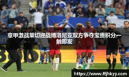 意甲激战莱切迎战博洛尼亚双方争夺宝贵积分一触即发
